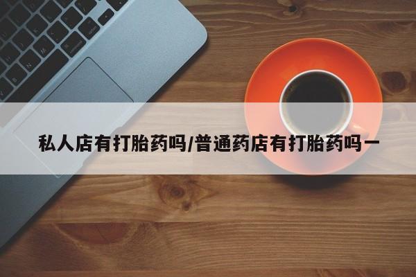 流产药网上怎么购买私人店有打胎药吗/普通药店有打胎药吗一