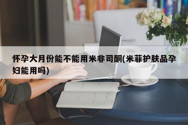 流产药网上怎么购买怀孕大月份能不能用米非司酮(米菲护肤品孕妇能用吗)
