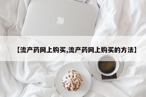 流产药网上怎么购买【流产药网上购买,流产药网上购买的方法】