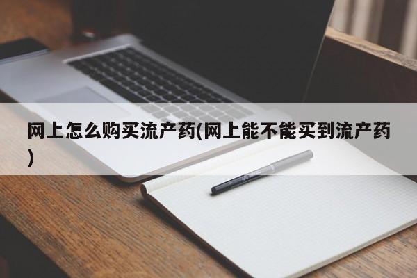 流产药网上怎么购买网上怎么购买流产药(网上能不能买到流产药)